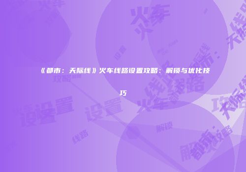 《都市：天际线》火车线路设置攻略：解锁与优化技巧