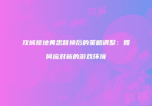 攻城掠地黄忠替换后的策略调整：如何应对新的游戏环境