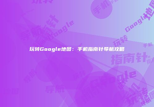 玩转Google地图：手机指南针导航攻略