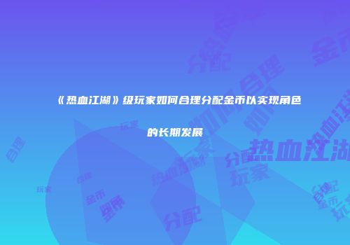 《热血江湖》级玩家如何合理分配金币以实现角色的长期发展