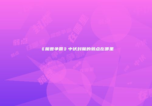 《魔兽争霸》中伏封魔的弱点在哪里