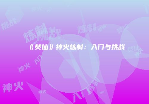 《焚仙》神火炼制：入门与挑战