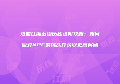 热血江湖五绝历练进阶攻略：如何应对NPC的挑战并获取更高奖励