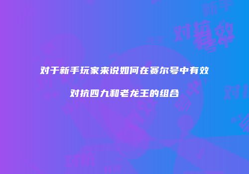 对于新手玩家来说如何在赛尔号中有效对抗四九和老龙王的组合