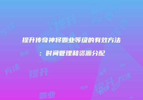 提升传奇神将霸业等级的有效方法:时间管理和资源分配