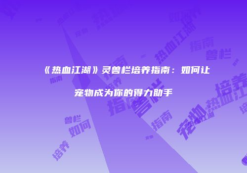 《热血江湖》灵兽栏培养指南：如何让宠物成为你的得力助手