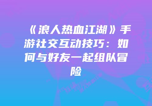 《浪人热血江湖》手游社交互动技巧：如何与好友一起组队冒险