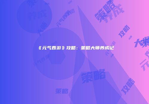 《元气西游》攻略：策略大师养成记
