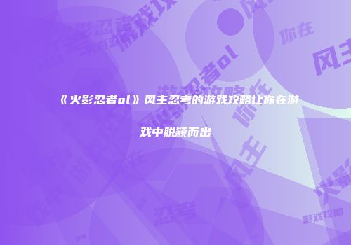 《火影忍者ol》风主忍考的游戏攻略让你在游戏中脱颖而出