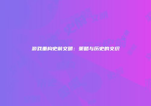 游戏重构史前文明：策略与历史的交织