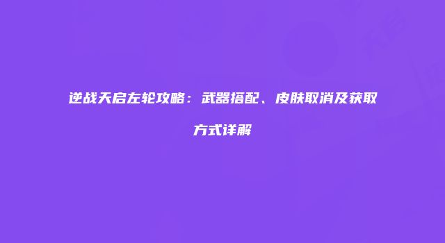 逆战天启左轮攻略：武器搭配、皮肤取消及获取方式详解