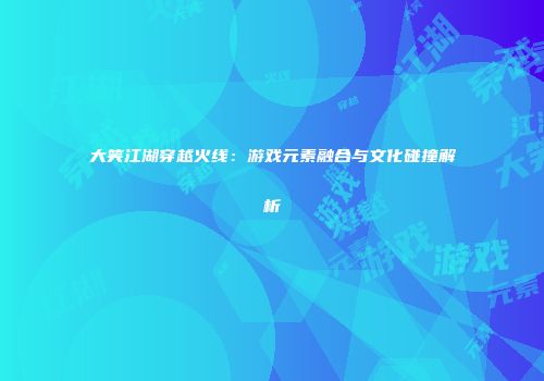大笑江湖穿越火线：游戏元素融合与文化碰撞解析