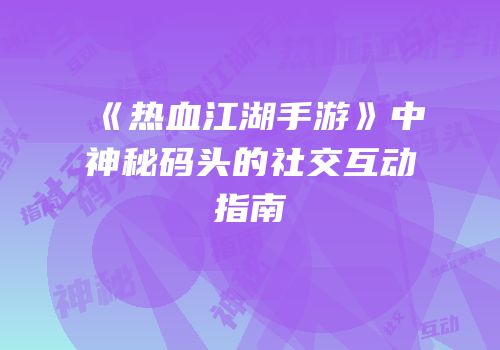 《热血江湖手游》中神秘码头的社交互动指南