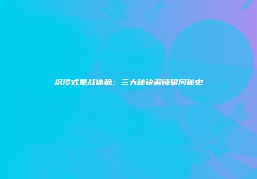 沉浸式星战体验：三大秘诀解锁银河秘史