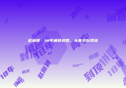 赵丽颖：18年角色拼图，从青衣到顶流