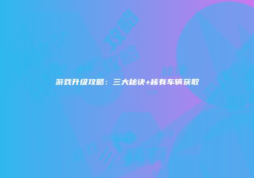 游戏升级攻略：三大秘诀+稀有车辆获取