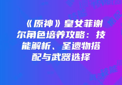 《原神》皇女菲谢尔角色培养攻略：技能解析、圣遗物搭配与武器选择