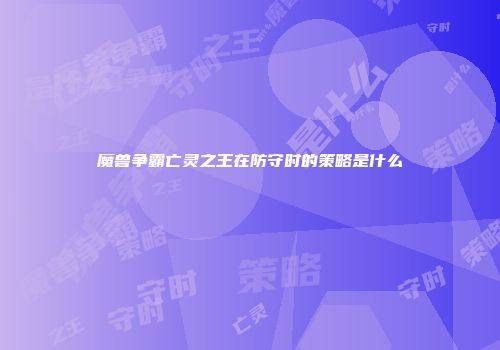 魔兽争霸亡灵之王在防守时的策略是什么