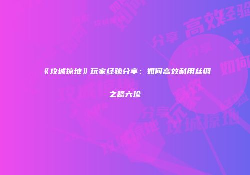 《攻城掠地》玩家经验分享:如何高效利用丝绸之路六珍