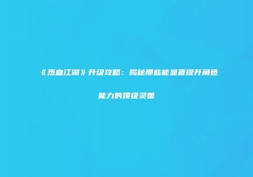 《热血江湖》升级攻略：揭秘那些能显著提升角色能力的顶级灵兽
