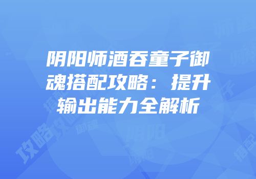 阴阳师酒吞童子御魂搭配攻略：提升输出能力全解析