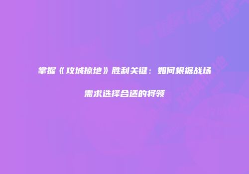 掌握《攻城掠地》胜利关键：如何根据战场需求选择合适的将领