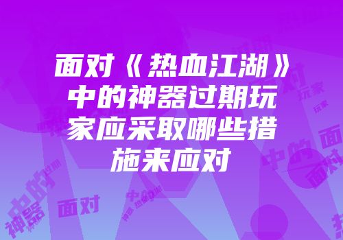 面对《热血江湖》中的神器过期玩家应采取哪些措施来应对