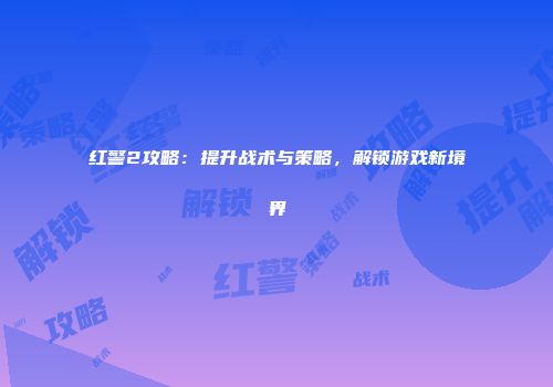 红警2攻略：提升战术与策略，解锁游戏新境界