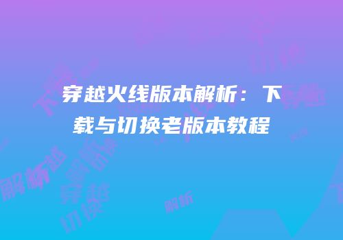 穿越火线版本解析：下载与切换老版本教程
