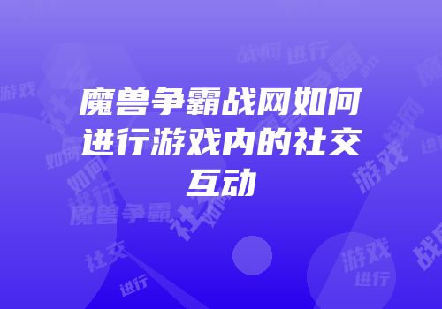 魔兽争霸战网如何进行游戏内的社交互动