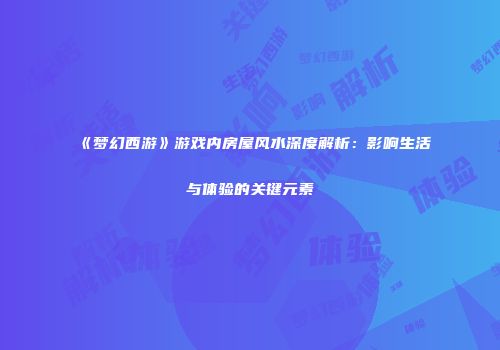 《梦幻西游》游戏内房屋风水深度解析：影响生活与体验的关键元素