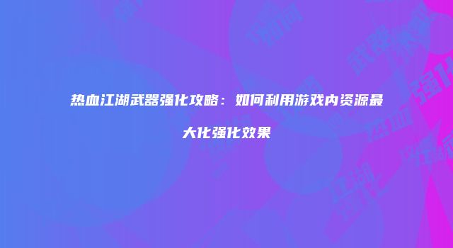 热血江湖武器强化攻略:如何利用游戏内资源最大化强化效果