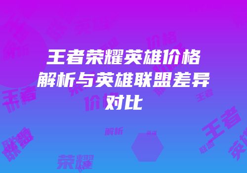 王者荣耀英雄价格解析与英雄联盟差异对比