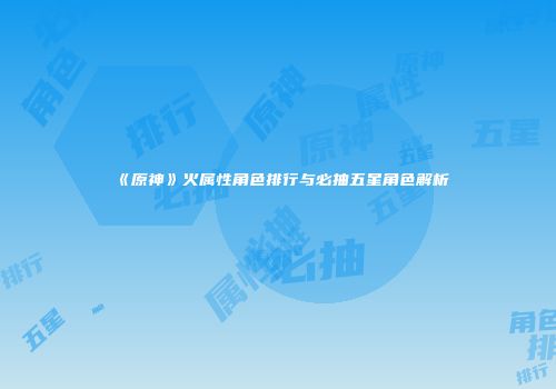 《原神》火属性角色排行与必抽五星角色解析