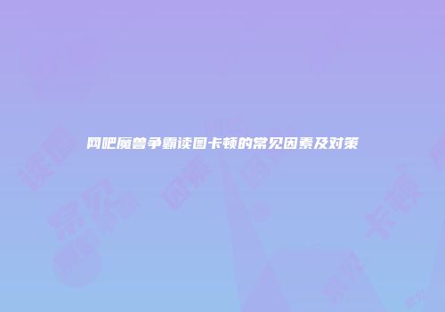 网吧魔兽争霸读图卡顿的常见因素及对策