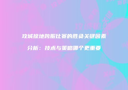 攻城掠地跨服比赛的胜负关键因素分析：技术与策略哪个更重要