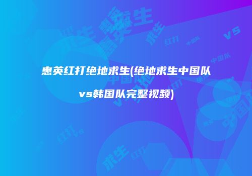 惠英红打绝地求生(绝地求生中国队vs韩国队完整视频)