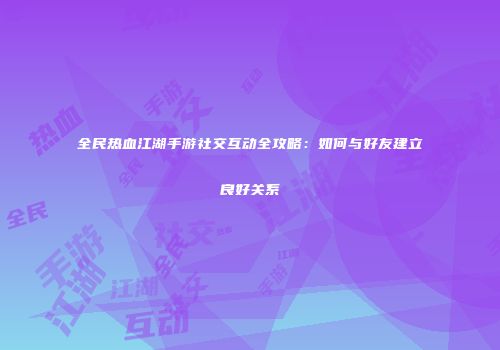 全民热血江湖手游社交互动全攻略：如何与好友建立良好关系