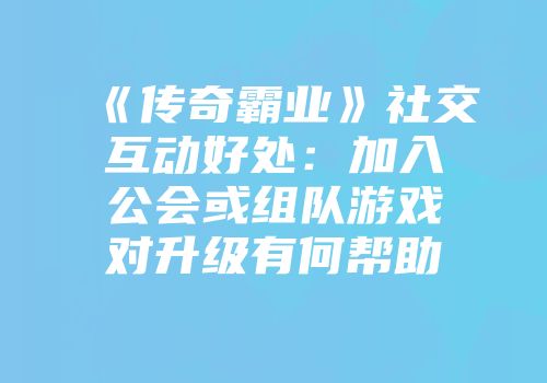 《传奇霸业》社交互动好处：加入公会或组队游戏对升级有何帮助