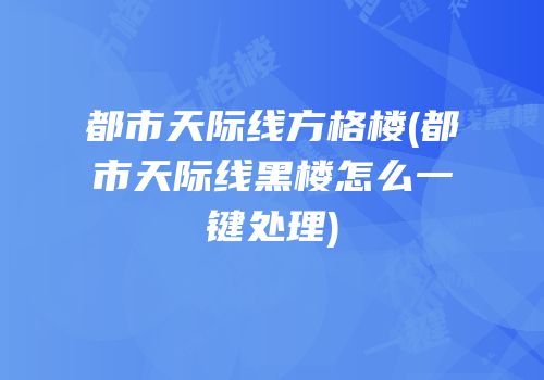 都市天际线方格楼(都市天际线黑楼怎么一键处理)