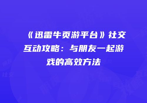 《迅雷牛页游平台》社交互动攻略：与朋友一起游戏的高效方法
