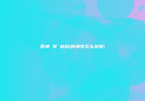 原神 琴 材料(原神琴怎么获得)