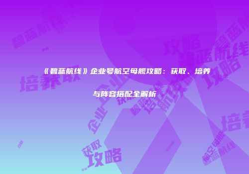 《碧蓝航线》企业号航空母舰攻略：获取、培养与阵容搭配全解析