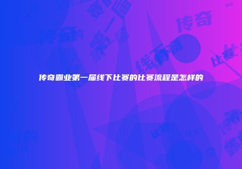 传奇霸业第一届线下比赛的比赛流程是怎样的