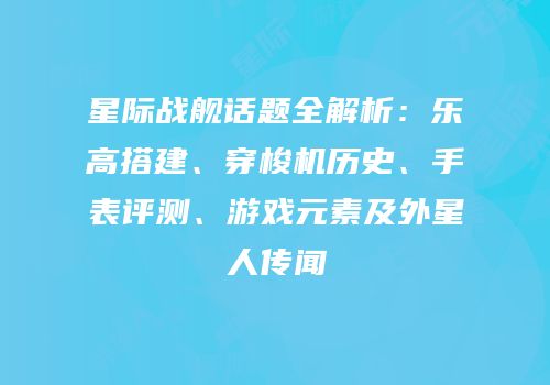 星际战舰话题全解析：乐高搭建、穿梭机历史、手表评测、游戏元素及外星人传闻