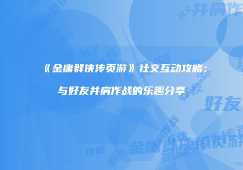 《金庸群侠传页游》社交互动攻略：与好友并肩作战的乐趣分享