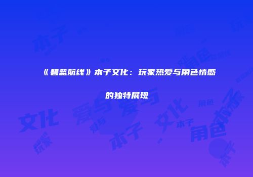 《碧蓝航线》本子文化：玩家热爱与角色情感的独特展现