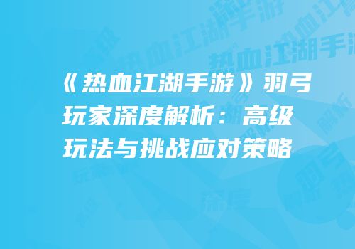 《热血江湖手游》羽弓玩家深度解析：高级玩法与挑战应对策略