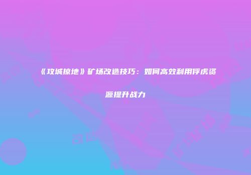 《攻城掠地》矿场改造技巧：如何高效利用俘虏资源提升战力