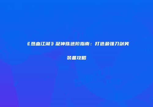《热血江湖》凝神珠进阶指南：打造最强刀剑笑装备攻略